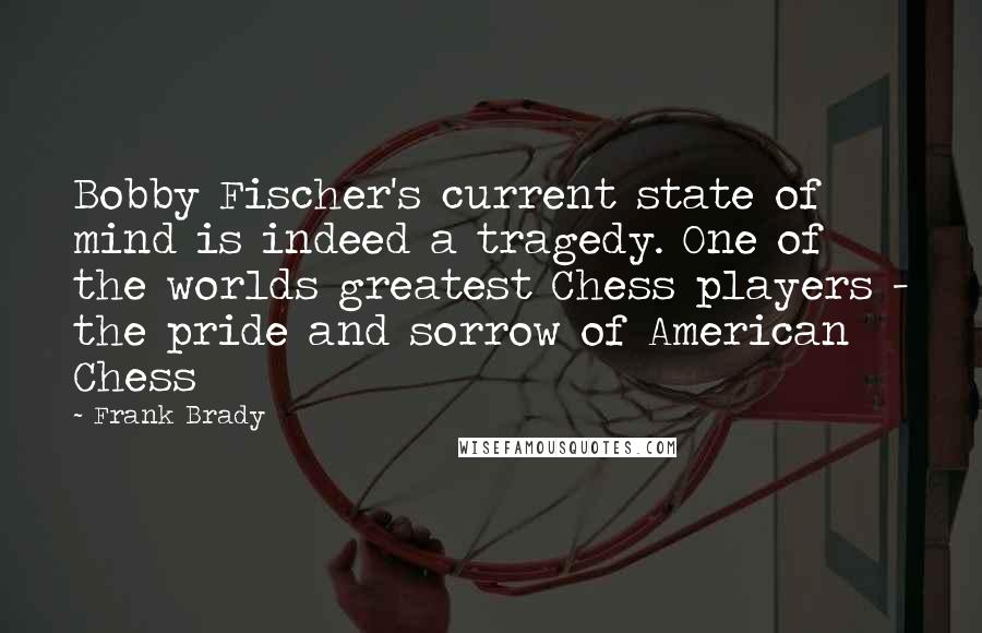 Frank Brady Quotes: Bobby Fischer's current state of mind is indeed a tragedy. One of the worlds greatest Chess players - the pride and sorrow of American Chess