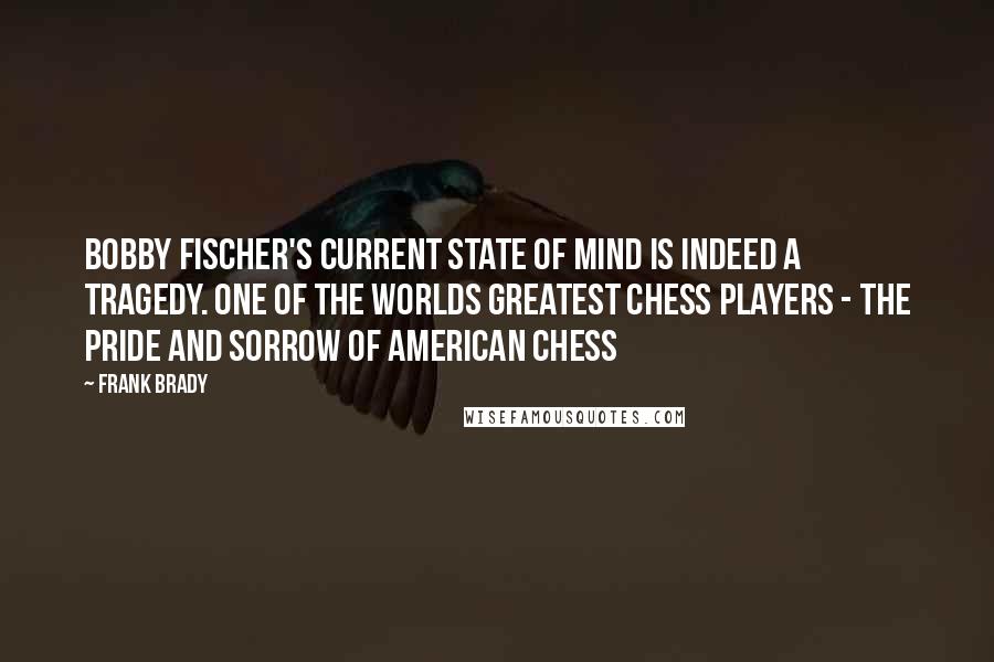 Frank Brady Quotes: Bobby Fischer's current state of mind is indeed a tragedy. One of the worlds greatest Chess players - the pride and sorrow of American Chess