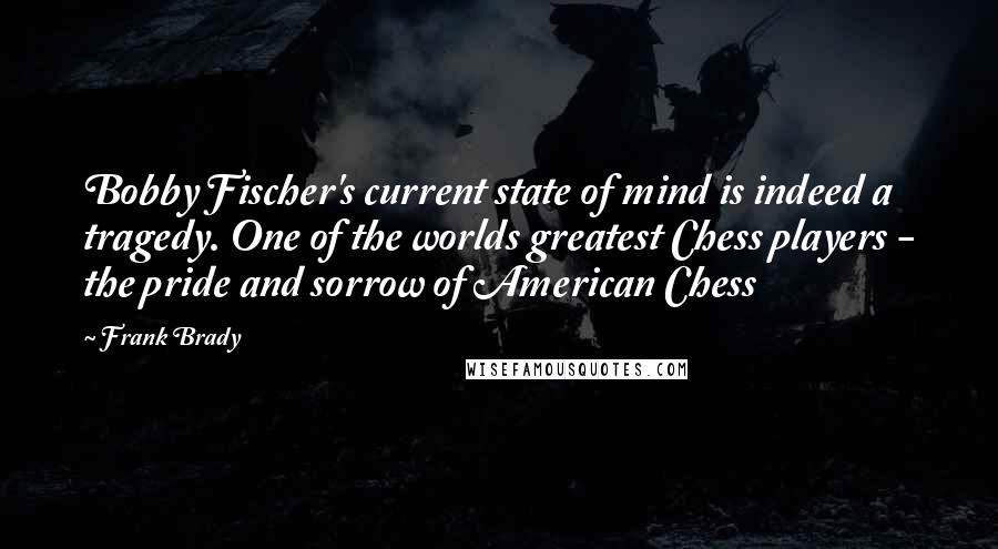 Frank Brady Quotes: Bobby Fischer's current state of mind is indeed a tragedy. One of the worlds greatest Chess players - the pride and sorrow of American Chess