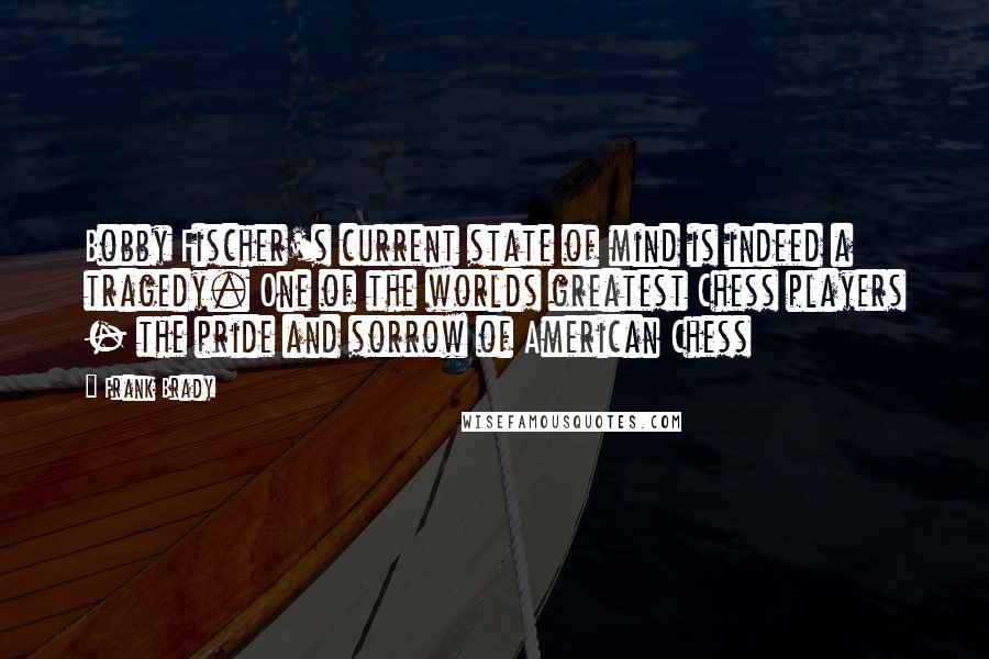 Frank Brady Quotes: Bobby Fischer's current state of mind is indeed a tragedy. One of the worlds greatest Chess players - the pride and sorrow of American Chess