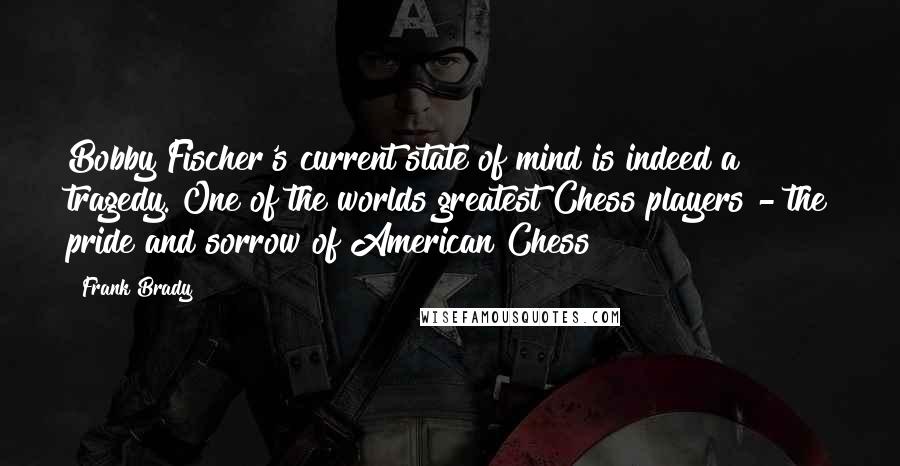 Frank Brady Quotes: Bobby Fischer's current state of mind is indeed a tragedy. One of the worlds greatest Chess players - the pride and sorrow of American Chess