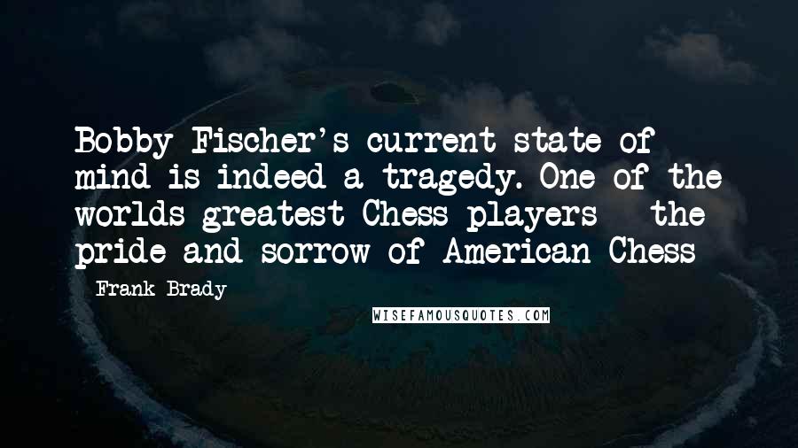 Frank Brady Quotes: Bobby Fischer's current state of mind is indeed a tragedy. One of the worlds greatest Chess players - the pride and sorrow of American Chess