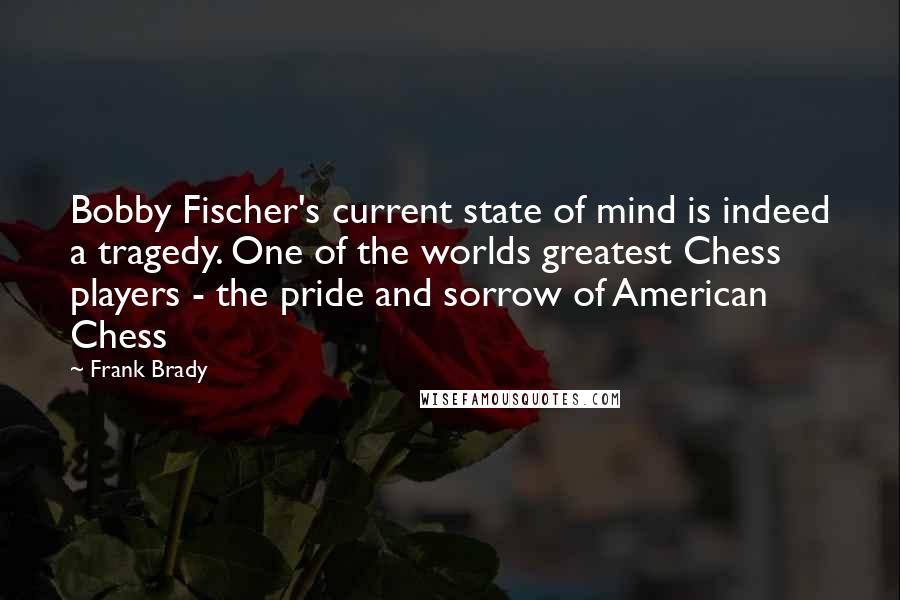 Frank Brady Quotes: Bobby Fischer's current state of mind is indeed a tragedy. One of the worlds greatest Chess players - the pride and sorrow of American Chess