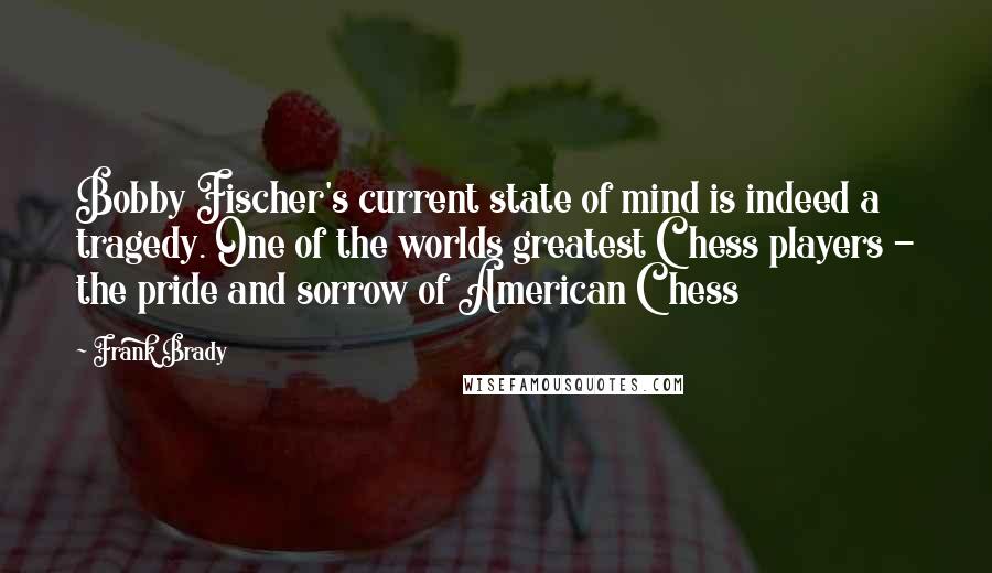 Frank Brady Quotes: Bobby Fischer's current state of mind is indeed a tragedy. One of the worlds greatest Chess players - the pride and sorrow of American Chess