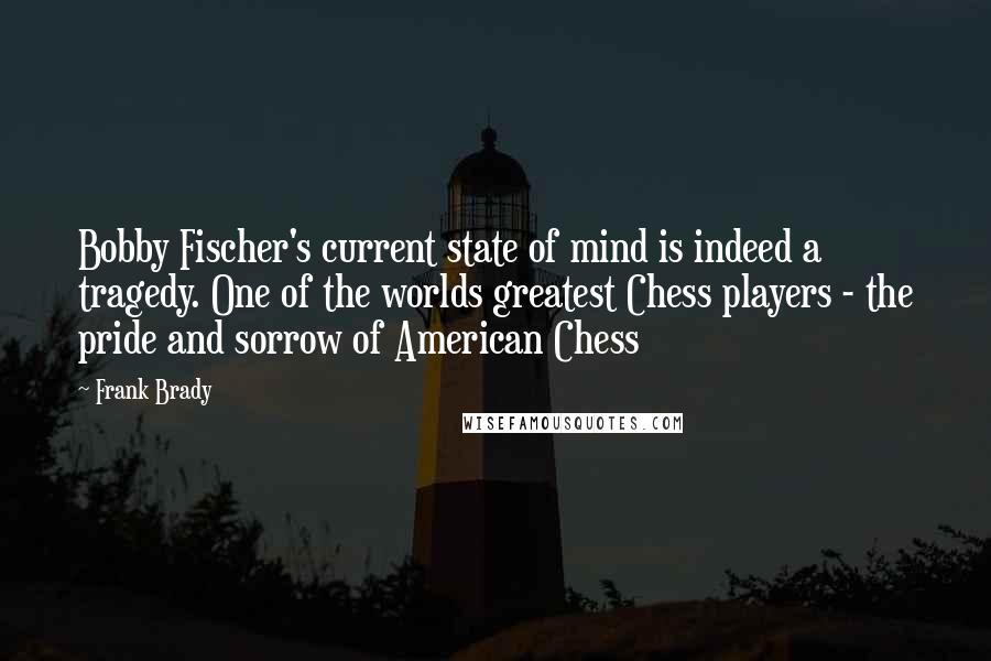 Frank Brady Quotes: Bobby Fischer's current state of mind is indeed a tragedy. One of the worlds greatest Chess players - the pride and sorrow of American Chess