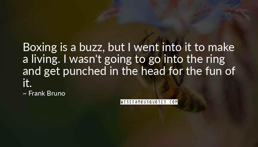 Frank Bruno Quotes: Boxing is a buzz, but I went into it to make a living. I wasn't going to go into the ring and get punched in the head for the fun of it.