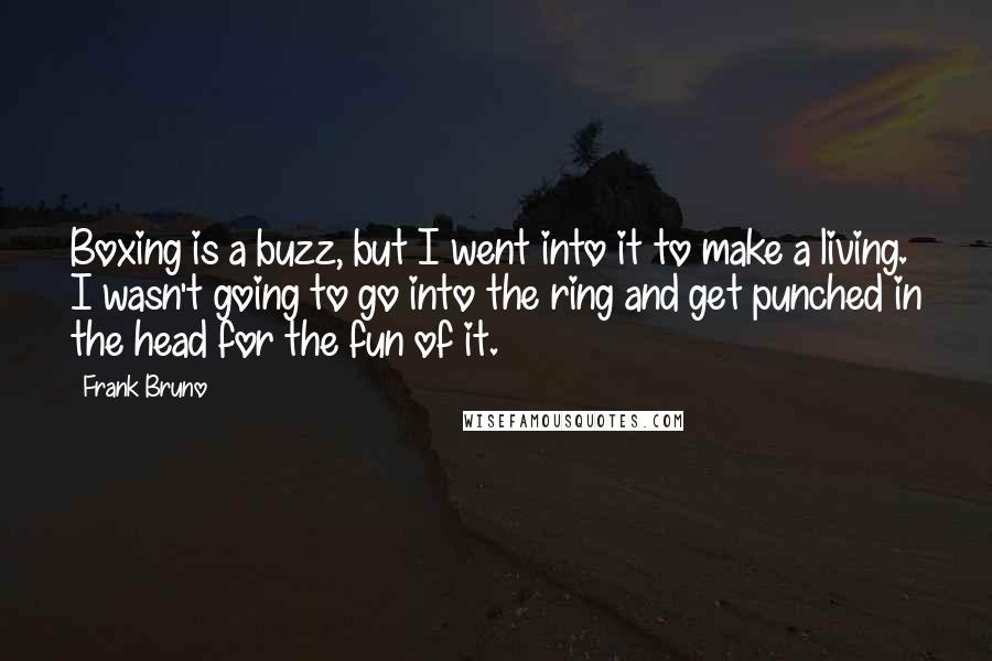 Frank Bruno Quotes: Boxing is a buzz, but I went into it to make a living. I wasn't going to go into the ring and get punched in the head for the fun of it.