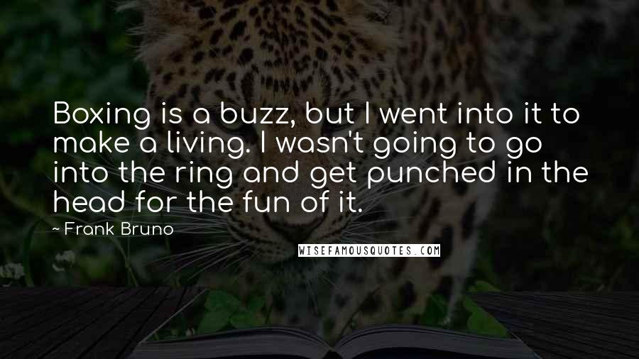 Frank Bruno Quotes: Boxing is a buzz, but I went into it to make a living. I wasn't going to go into the ring and get punched in the head for the fun of it.