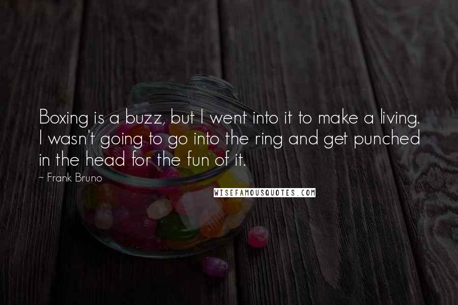 Frank Bruno Quotes: Boxing is a buzz, but I went into it to make a living. I wasn't going to go into the ring and get punched in the head for the fun of it.