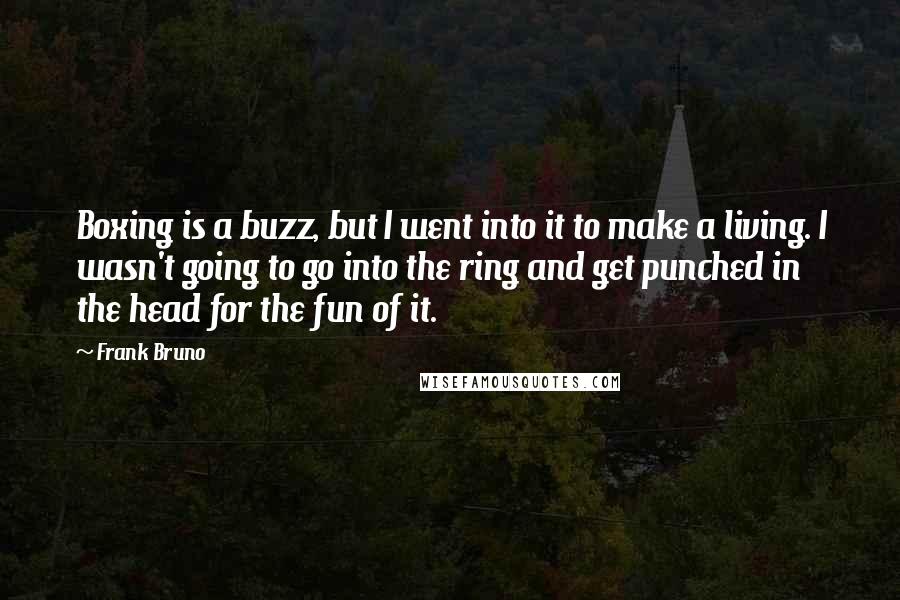 Frank Bruno Quotes: Boxing is a buzz, but I went into it to make a living. I wasn't going to go into the ring and get punched in the head for the fun of it.