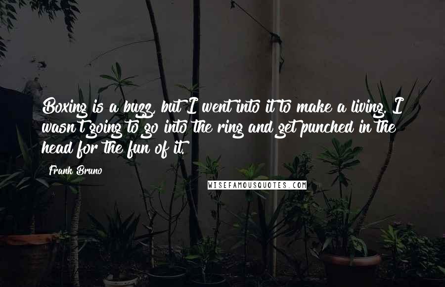 Frank Bruno Quotes: Boxing is a buzz, but I went into it to make a living. I wasn't going to go into the ring and get punched in the head for the fun of it.