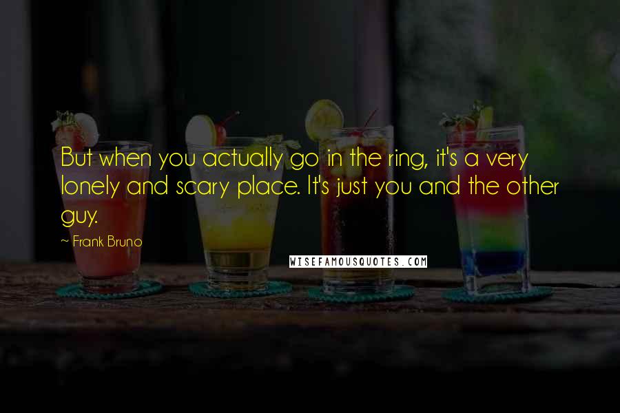 Frank Bruno Quotes: But when you actually go in the ring, it's a very lonely and scary place. It's just you and the other guy.