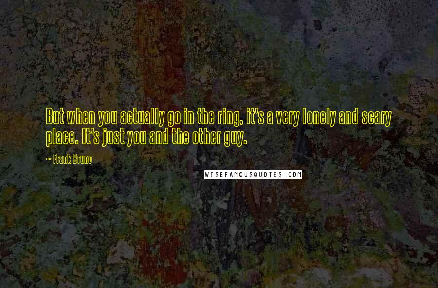 Frank Bruno Quotes: But when you actually go in the ring, it's a very lonely and scary place. It's just you and the other guy.