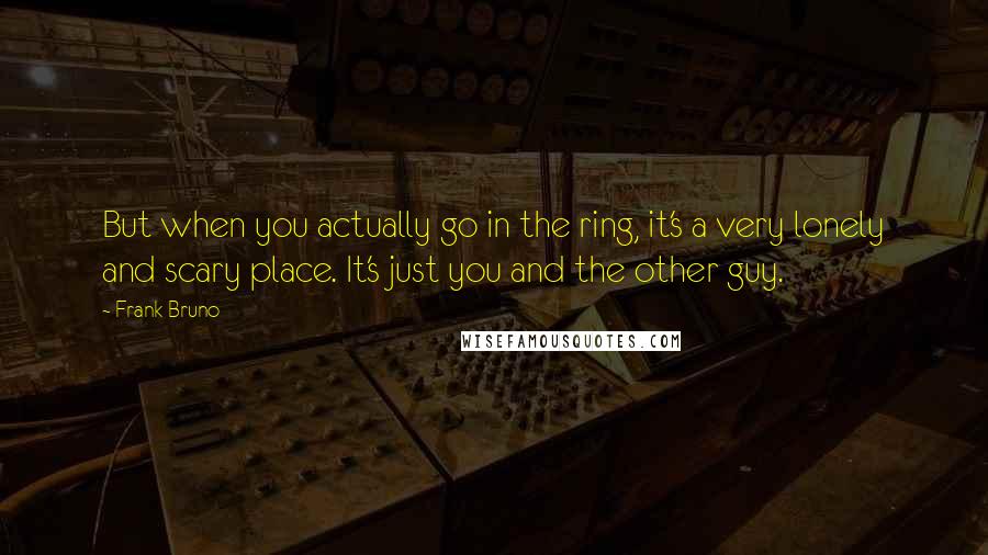 Frank Bruno Quotes: But when you actually go in the ring, it's a very lonely and scary place. It's just you and the other guy.