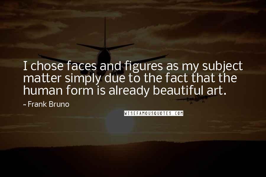 Frank Bruno Quotes: I chose faces and figures as my subject matter simply due to the fact that the human form is already beautiful art.