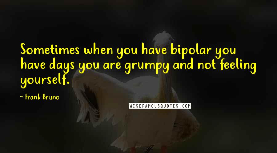 Frank Bruno Quotes: Sometimes when you have bipolar you have days you are grumpy and not feeling yourself.