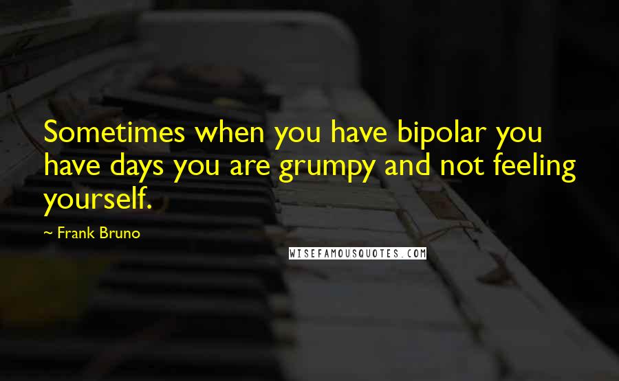 Frank Bruno Quotes: Sometimes when you have bipolar you have days you are grumpy and not feeling yourself.