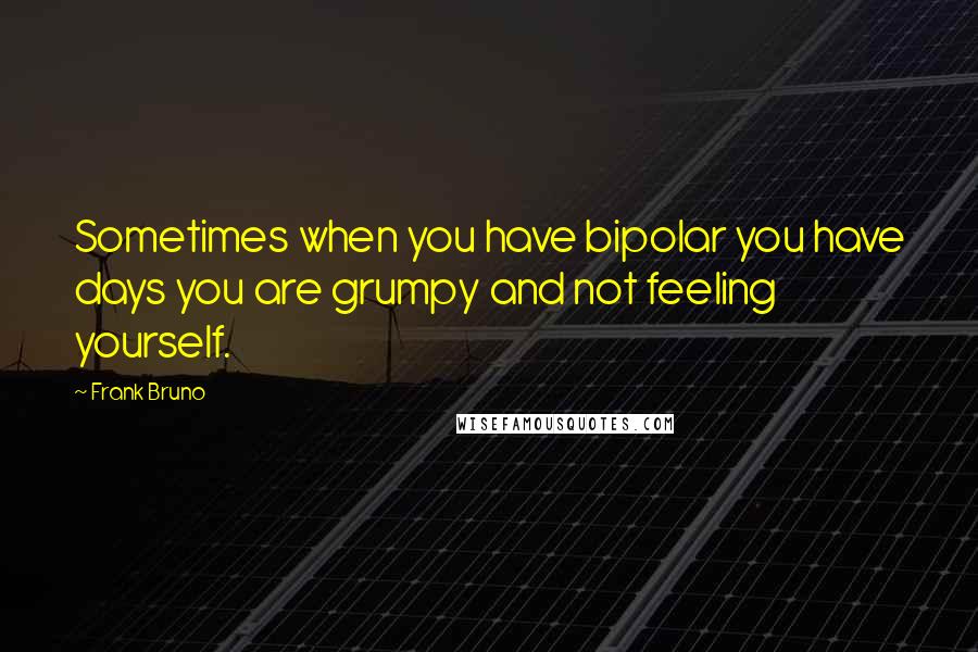 Frank Bruno Quotes: Sometimes when you have bipolar you have days you are grumpy and not feeling yourself.