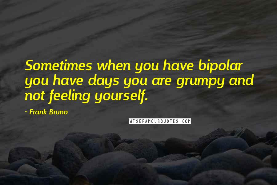 Frank Bruno Quotes: Sometimes when you have bipolar you have days you are grumpy and not feeling yourself.