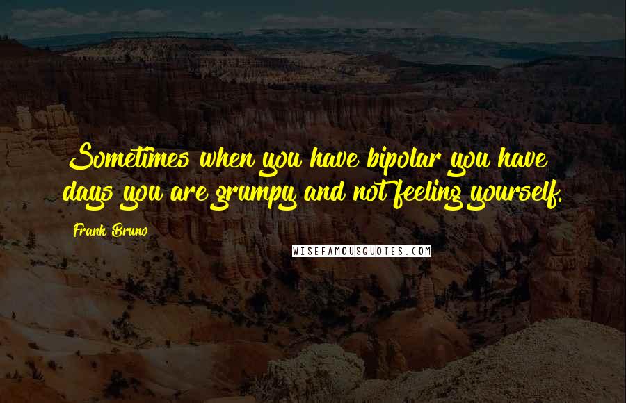 Frank Bruno Quotes: Sometimes when you have bipolar you have days you are grumpy and not feeling yourself.