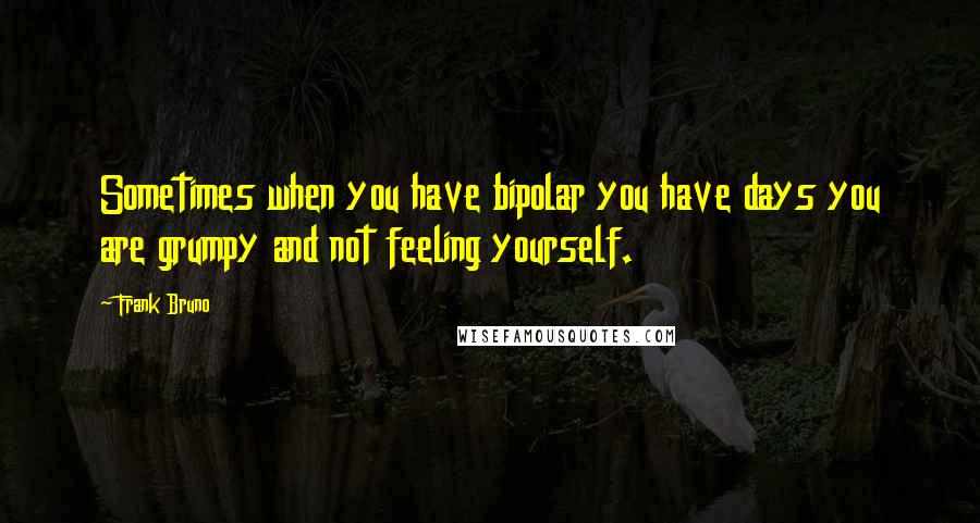 Frank Bruno Quotes: Sometimes when you have bipolar you have days you are grumpy and not feeling yourself.