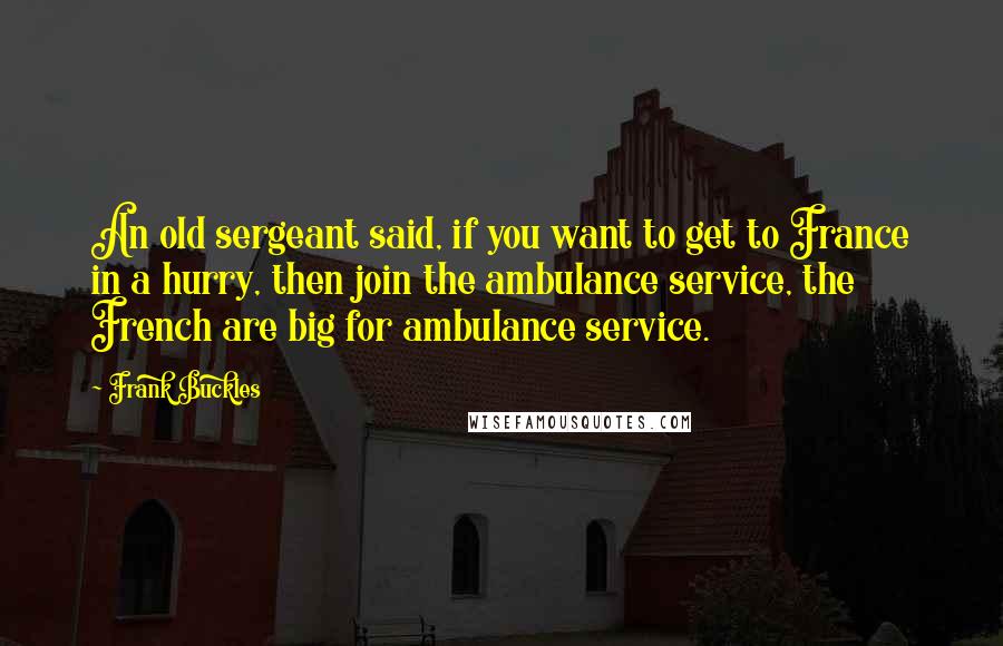 Frank Buckles Quotes: An old sergeant said, if you want to get to France in a hurry, then join the ambulance service, the French are big for ambulance service.