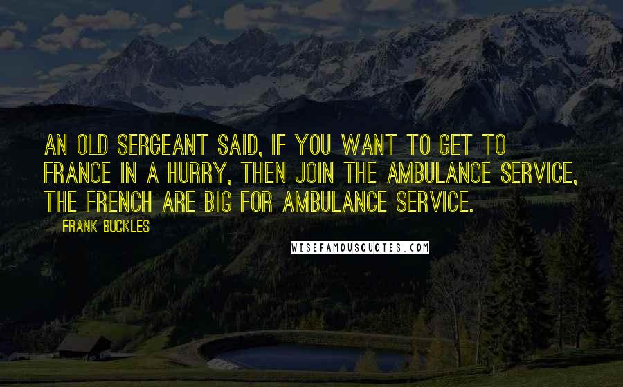 Frank Buckles Quotes: An old sergeant said, if you want to get to France in a hurry, then join the ambulance service, the French are big for ambulance service.