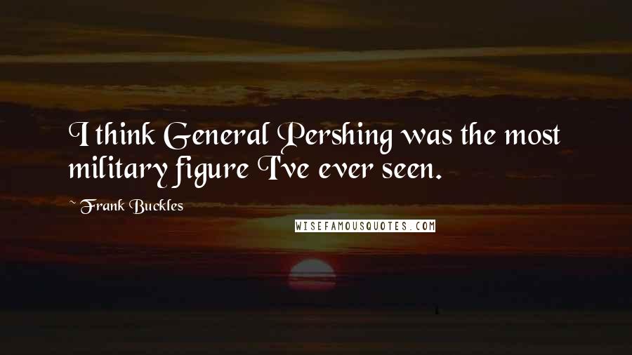 Frank Buckles Quotes: I think General Pershing was the most military figure I've ever seen.