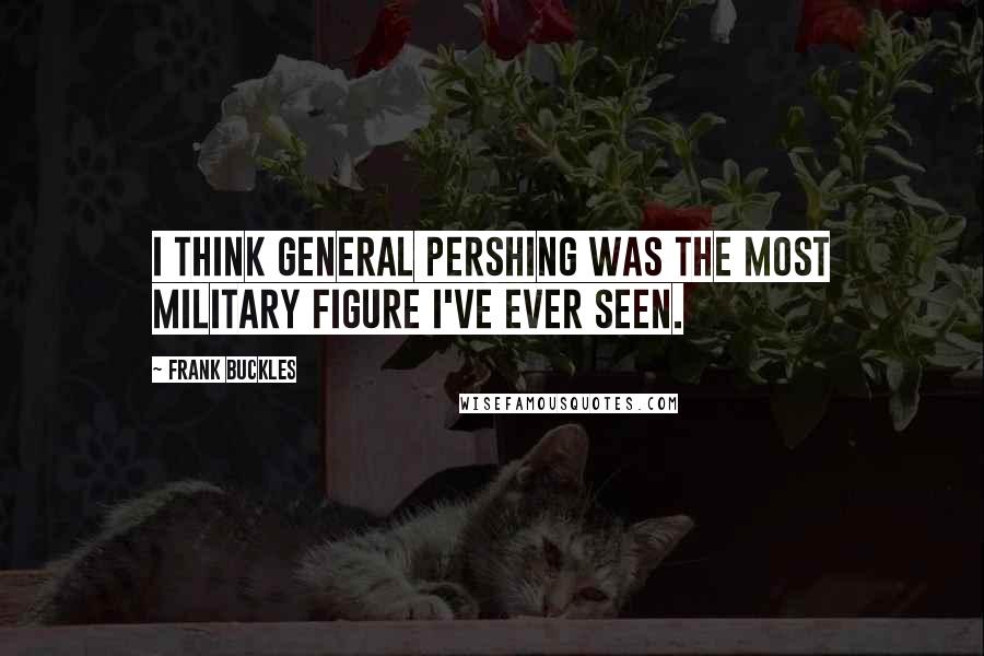 Frank Buckles Quotes: I think General Pershing was the most military figure I've ever seen.
