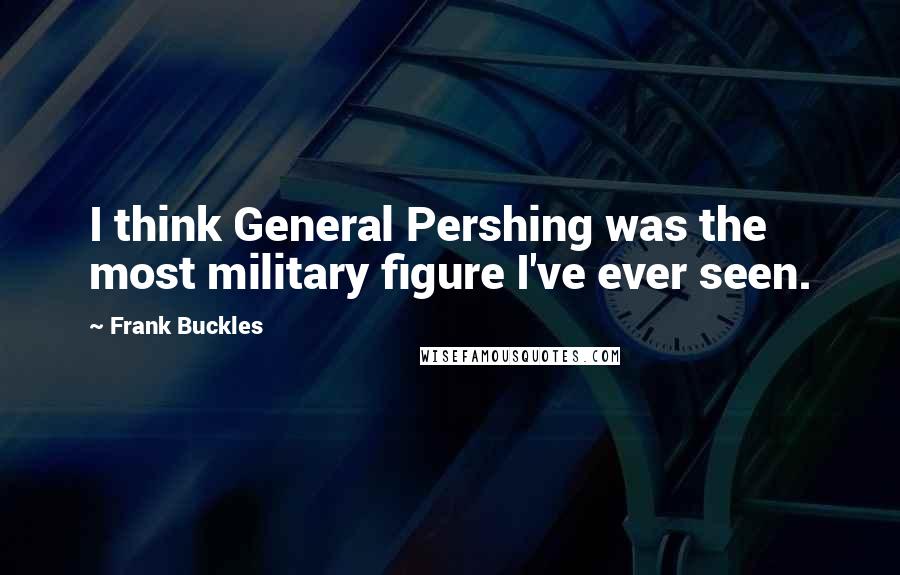 Frank Buckles Quotes: I think General Pershing was the most military figure I've ever seen.