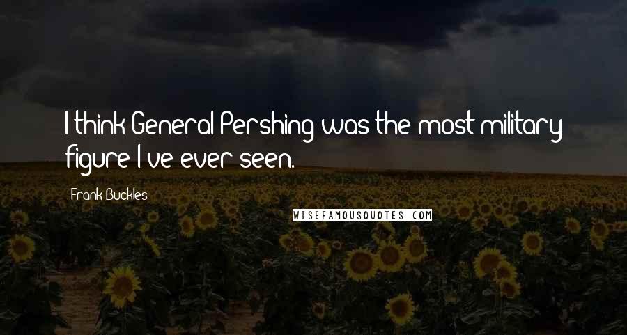 Frank Buckles Quotes: I think General Pershing was the most military figure I've ever seen.