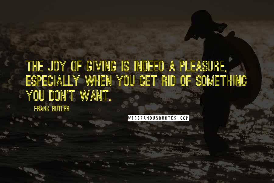 Frank Butler Quotes: The joy of giving is indeed a pleasure, especially when you get rid of something you don't want.