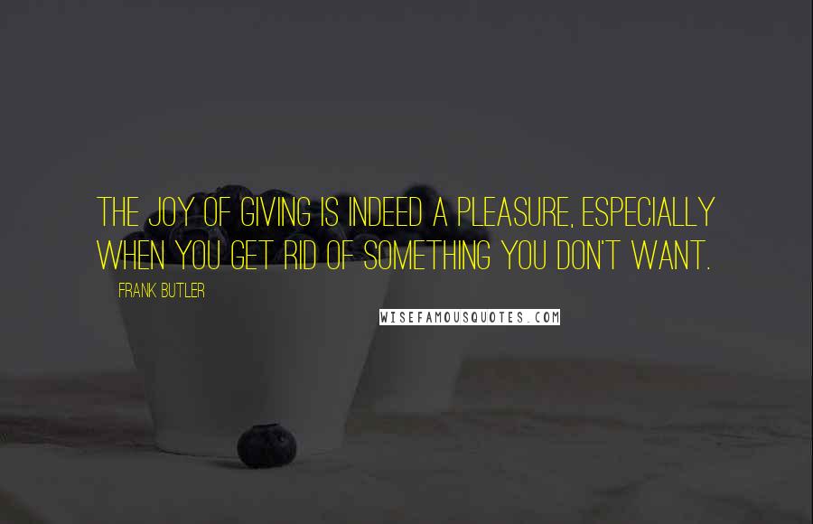 Frank Butler Quotes: The joy of giving is indeed a pleasure, especially when you get rid of something you don't want.