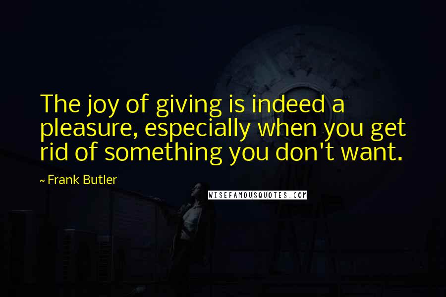 Frank Butler Quotes: The joy of giving is indeed a pleasure, especially when you get rid of something you don't want.