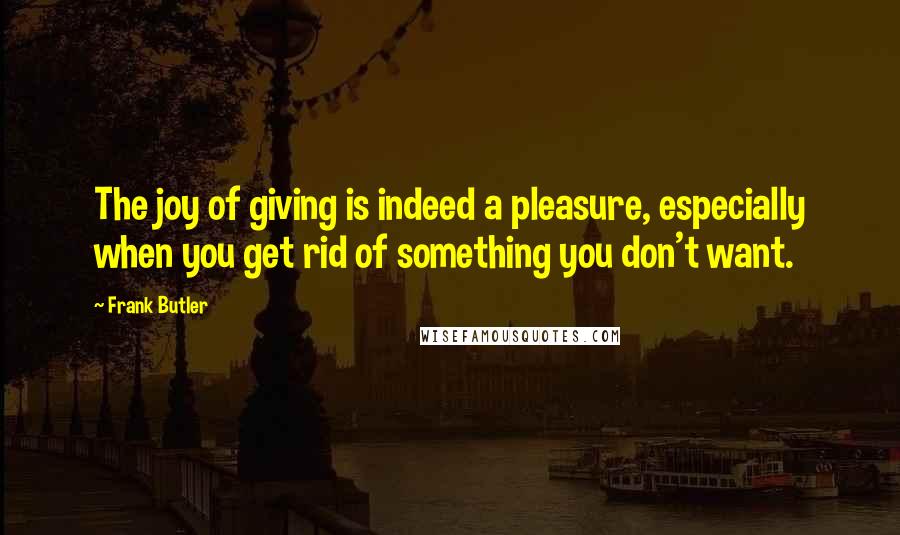 Frank Butler Quotes: The joy of giving is indeed a pleasure, especially when you get rid of something you don't want.