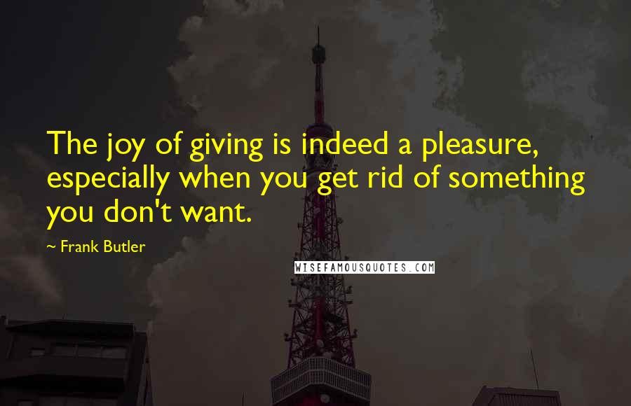 Frank Butler Quotes: The joy of giving is indeed a pleasure, especially when you get rid of something you don't want.