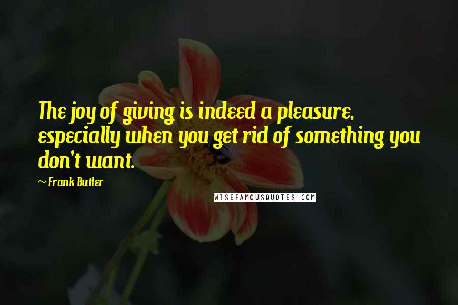 Frank Butler Quotes: The joy of giving is indeed a pleasure, especially when you get rid of something you don't want.