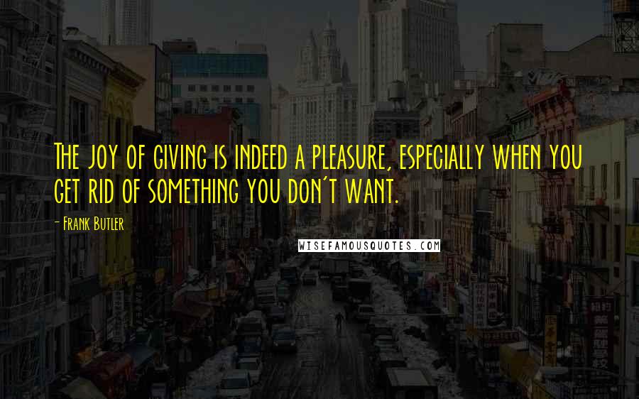 Frank Butler Quotes: The joy of giving is indeed a pleasure, especially when you get rid of something you don't want.