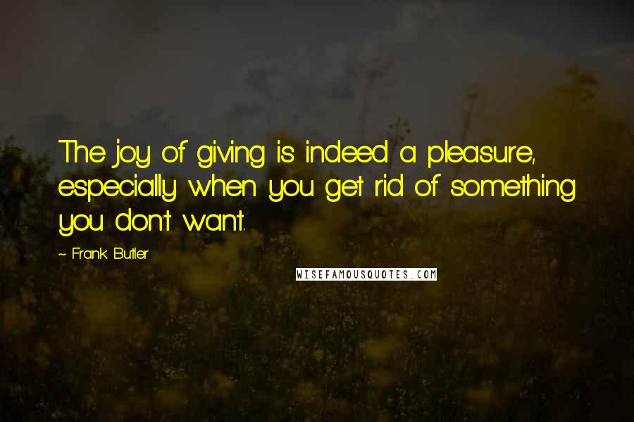 Frank Butler Quotes: The joy of giving is indeed a pleasure, especially when you get rid of something you don't want.