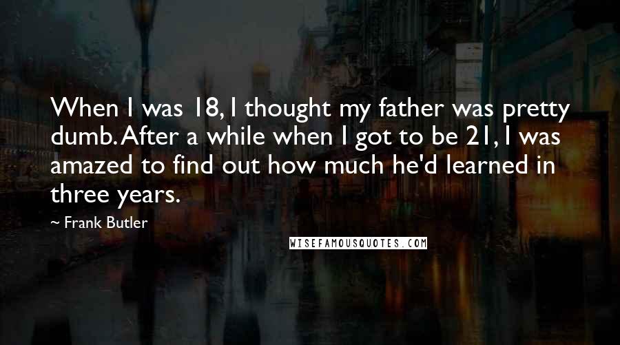 Frank Butler Quotes: When I was 18, I thought my father was pretty dumb. After a while when I got to be 21, I was amazed to find out how much he'd learned in three years.