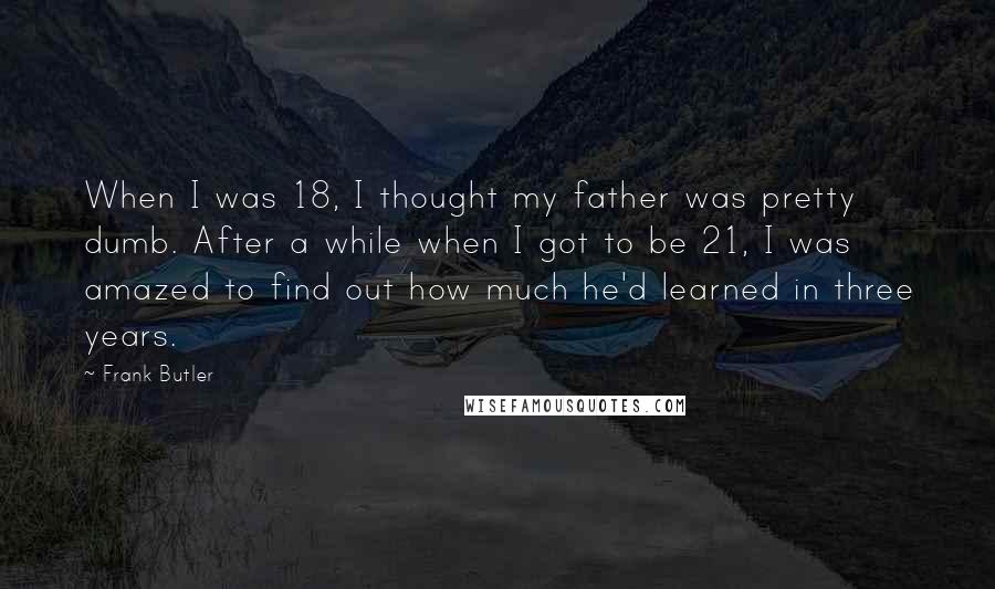 Frank Butler Quotes: When I was 18, I thought my father was pretty dumb. After a while when I got to be 21, I was amazed to find out how much he'd learned in three years.