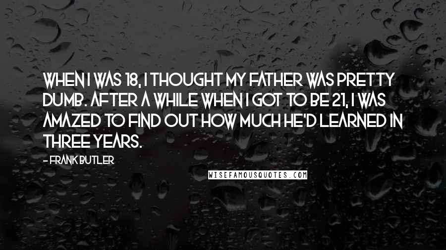 Frank Butler Quotes: When I was 18, I thought my father was pretty dumb. After a while when I got to be 21, I was amazed to find out how much he'd learned in three years.