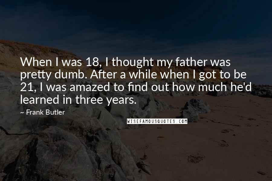 Frank Butler Quotes: When I was 18, I thought my father was pretty dumb. After a while when I got to be 21, I was amazed to find out how much he'd learned in three years.