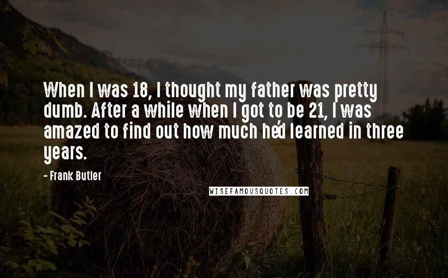 Frank Butler Quotes: When I was 18, I thought my father was pretty dumb. After a while when I got to be 21, I was amazed to find out how much he'd learned in three years.