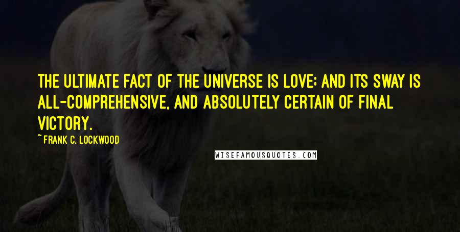 Frank C. Lockwood Quotes: The ultimate fact of the universe is love; and its sway is all-comprehensive, and absolutely certain of final victory.