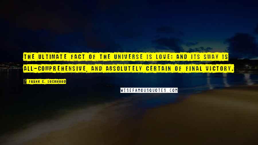Frank C. Lockwood Quotes: The ultimate fact of the universe is love; and its sway is all-comprehensive, and absolutely certain of final victory.