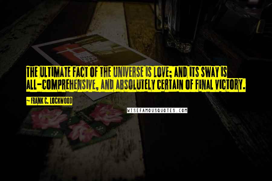 Frank C. Lockwood Quotes: The ultimate fact of the universe is love; and its sway is all-comprehensive, and absolutely certain of final victory.