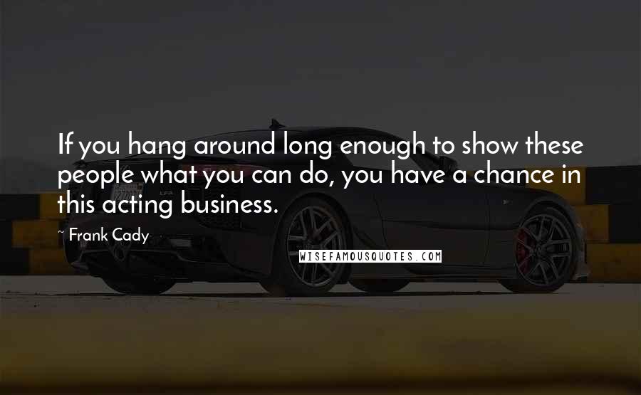 Frank Cady Quotes: If you hang around long enough to show these people what you can do, you have a chance in this acting business.
