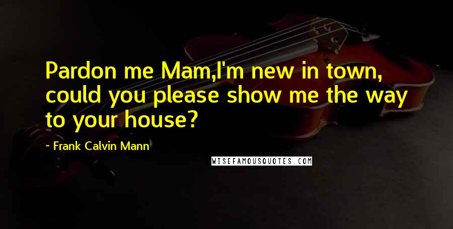 Frank Calvin Mann Quotes: Pardon me Mam,I'm new in town, could you please show me the way to your house?