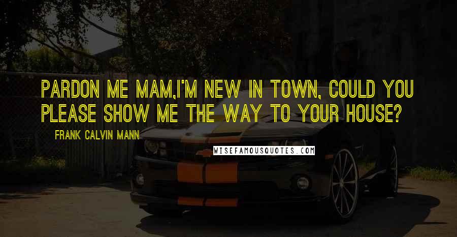 Frank Calvin Mann Quotes: Pardon me Mam,I'm new in town, could you please show me the way to your house?